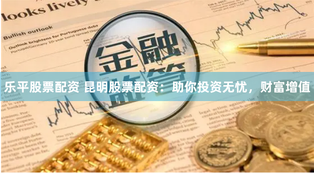 乐平股票配资 昆明股票配资：助你投资无忧，财富增值