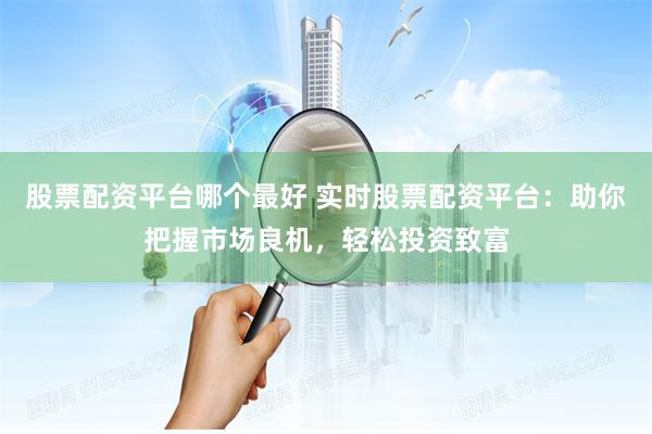 股票配资平台哪个最好 实时股票配资平台：助你把握市场良机，轻松投资致富