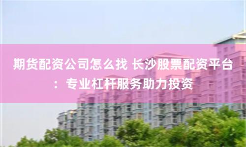 期货配资公司怎么找 长沙股票配资平台：专业杠杆服务助力投资