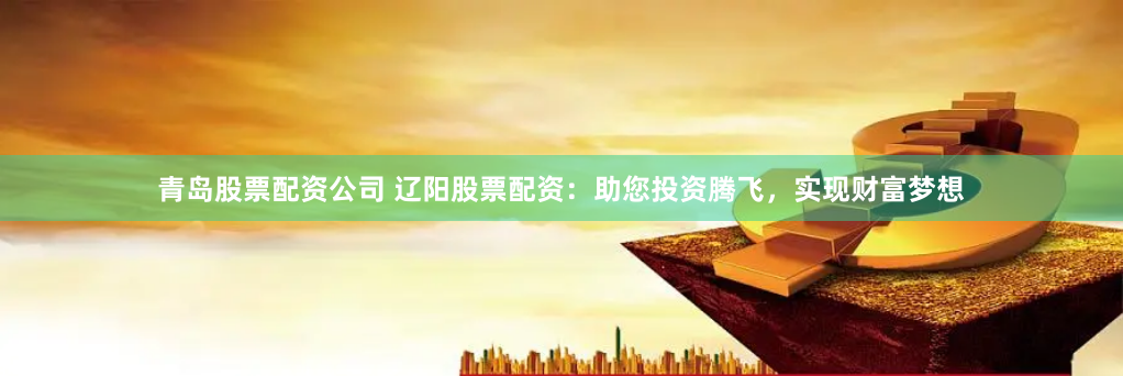 青岛股票配资公司 辽阳股票配资：助您投资腾飞，实现财富梦想