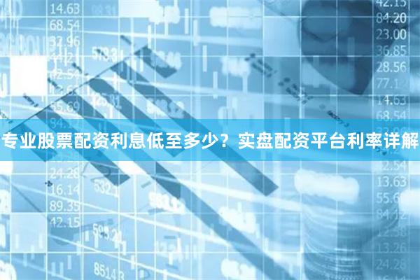 专业股票配资利息低至多少？实盘配资平台利率详解